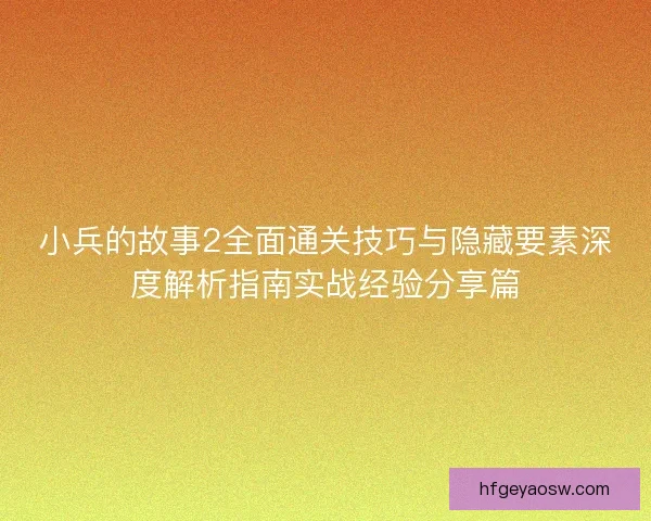 小兵的故事2全面通关技巧与隐藏要素深度解析指南实战经验分享篇
