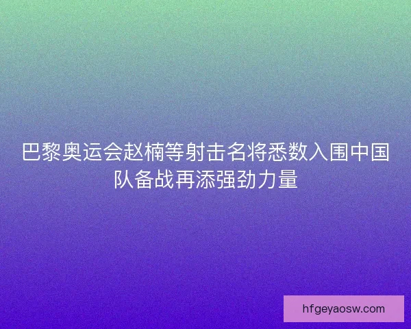 巴黎奥运会赵楠等射击名将悉数入围中国队备战再添强劲力量