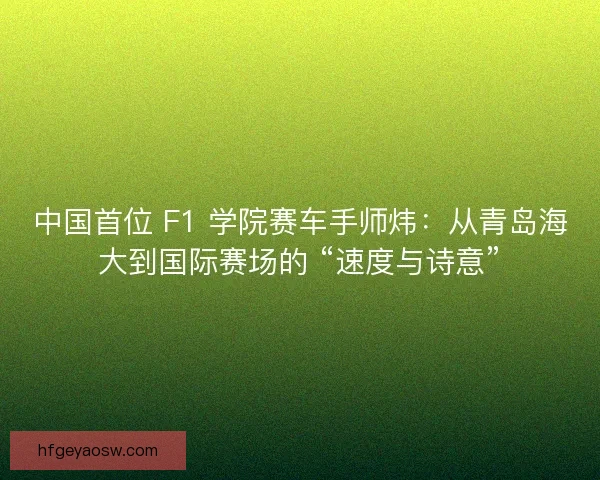 中国首位 F1 学院赛车手师炜：从青岛海大到国际赛场的 “速度与诗意”