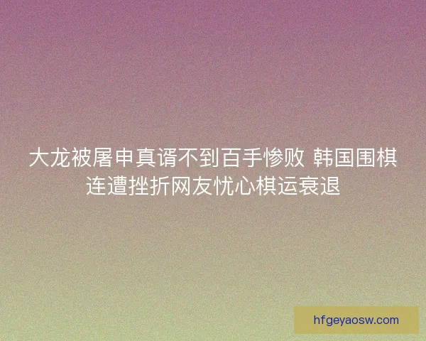 大龙被屠申真谞不到百手惨败 韩国围棋连遭挫折网友忧心棋运衰退