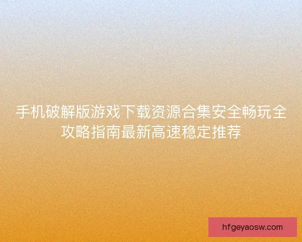 手机破解版游戏下载资源合集安全畅玩全攻略指南最新高速稳定推荐